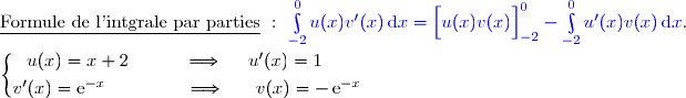 \underline{\text{Formule de l'intgrale par parties}}\ :\ {\blue{\int\limits_{-2}^0u(x)v'(x)\,\text{d}x=\left[\overset{}{u(x)v(x)}\right]\limits_{-2}^0-\int\limits_{-2}^0u'(x)v(x)\,\text{d}x}}. \\\\\left\lbrace\begin{matrix}u(x)=x+2\ \ \ \ \ \ \ \ \ \Longrightarrow\ \ \ \ u'(x)=1\ \ \ \ \ \\\overset{}{v'(x)=\text{e}^{-x}\ \ \ \ \ \ \ \ \ \ \ \ \ \Longrightarrow\ \ \ \ \ v(x)=-\,\text{e}^{-x}}\end{matrix}\right.